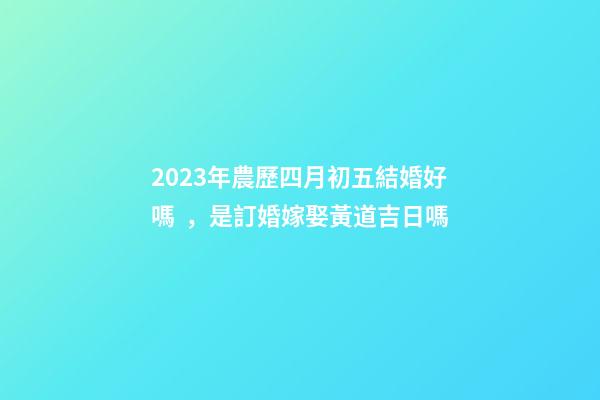 2023年農歷四月初五結婚好嗎，是訂婚嫁娶黃道吉日嗎